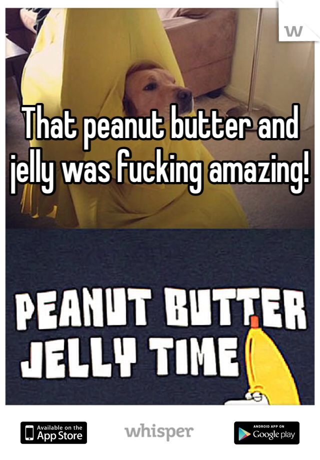 That peanut butter and jelly was fucking amazing!