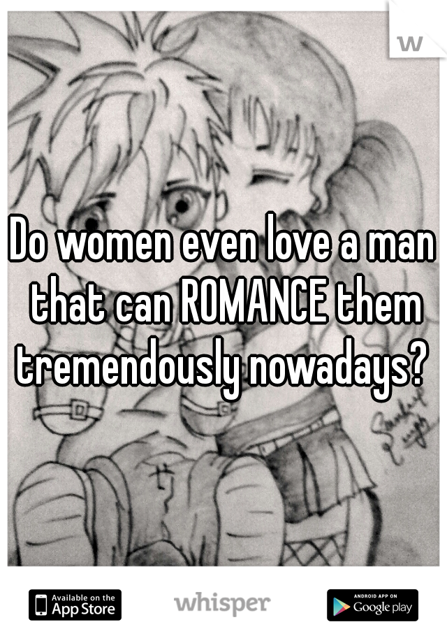 Do women even love a man that can ROMANCE them tremendously nowadays? 