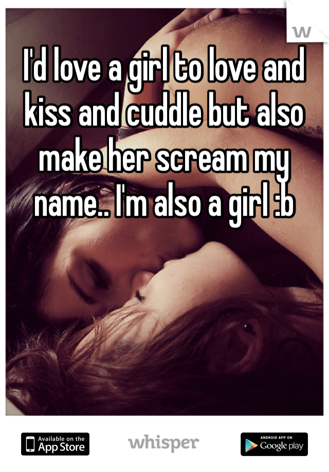 I'd love a girl to love and kiss and cuddle but also make her scream my name.. I'm also a girl :b