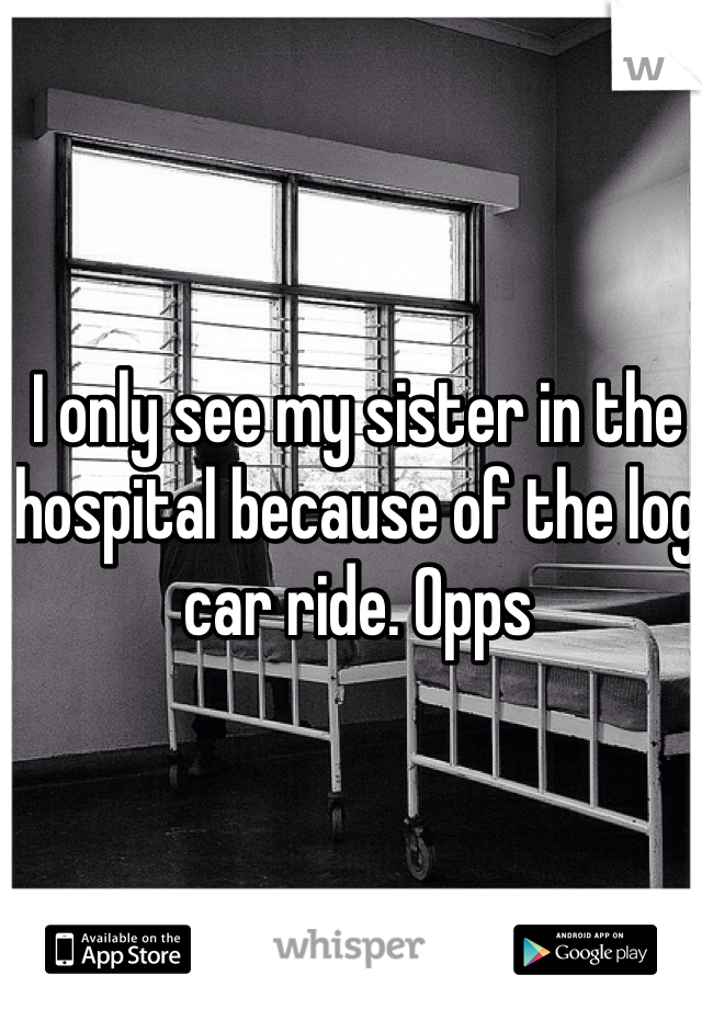 I only see my sister in the hospital because of the log car ride. Opps