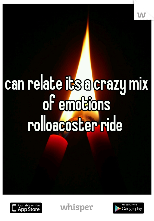 can relate its a crazy mix of emotions 
rolloacoster ride 