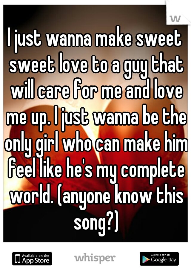 I just wanna make sweet sweet love to a guy that will care for me and love me up. I just wanna be the only girl who can make him feel like he's my complete world. (anyone know this song?)