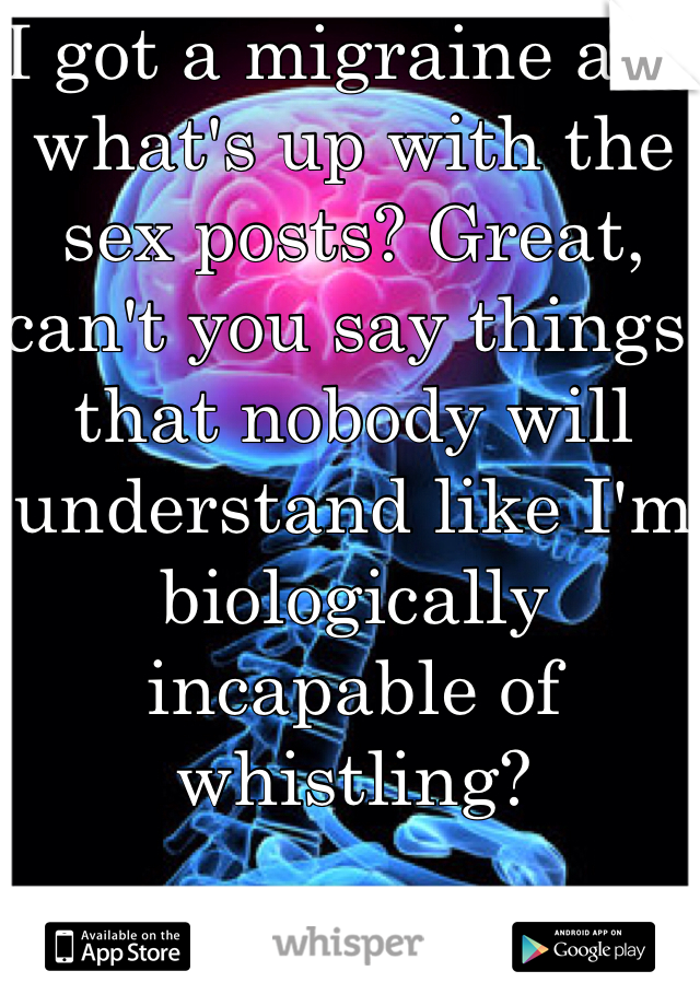 I got a migraine and what's up with the sex posts? Great, can't you say things that nobody will understand like I'm biologically incapable of whistling?