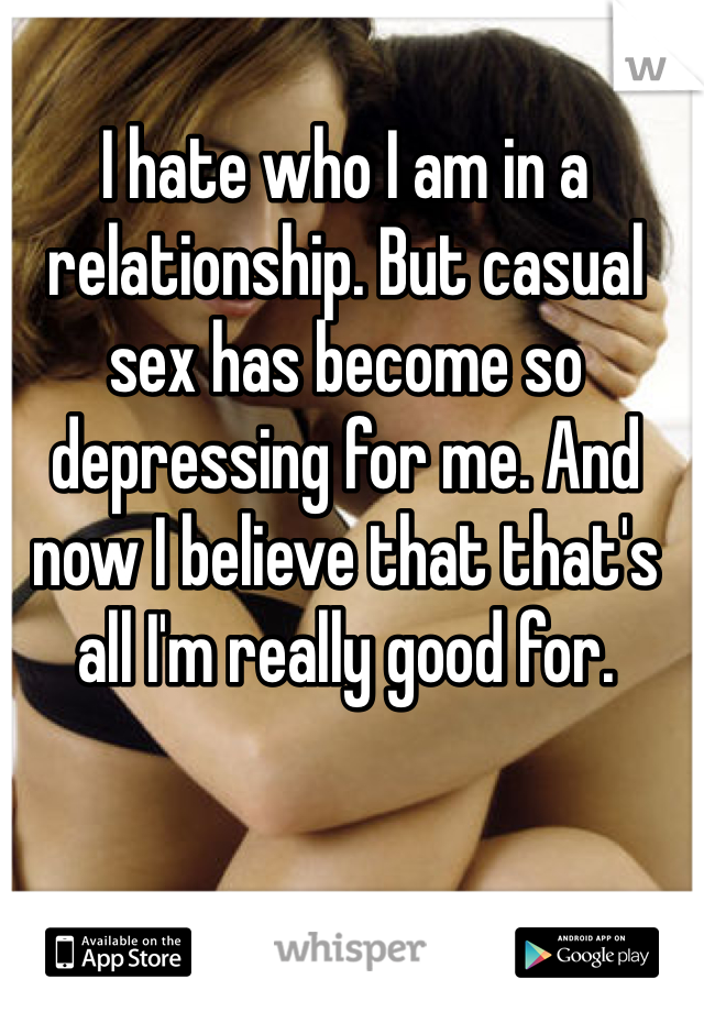 I hate who I am in a relationship. But casual sex has become so depressing for me. And now I believe that that's all I'm really good for.