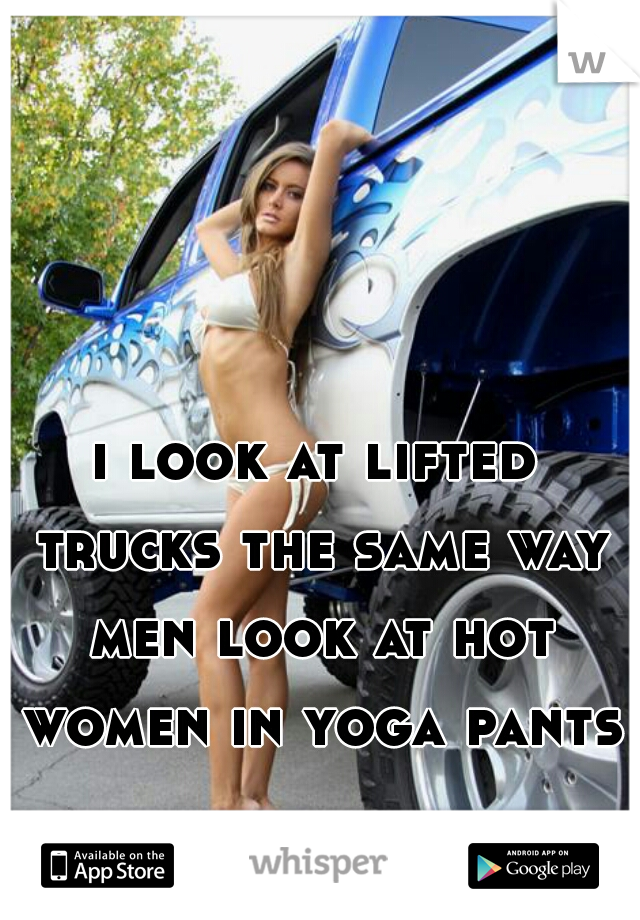 i look at lifted trucks the same way men look at hot women in yoga pants