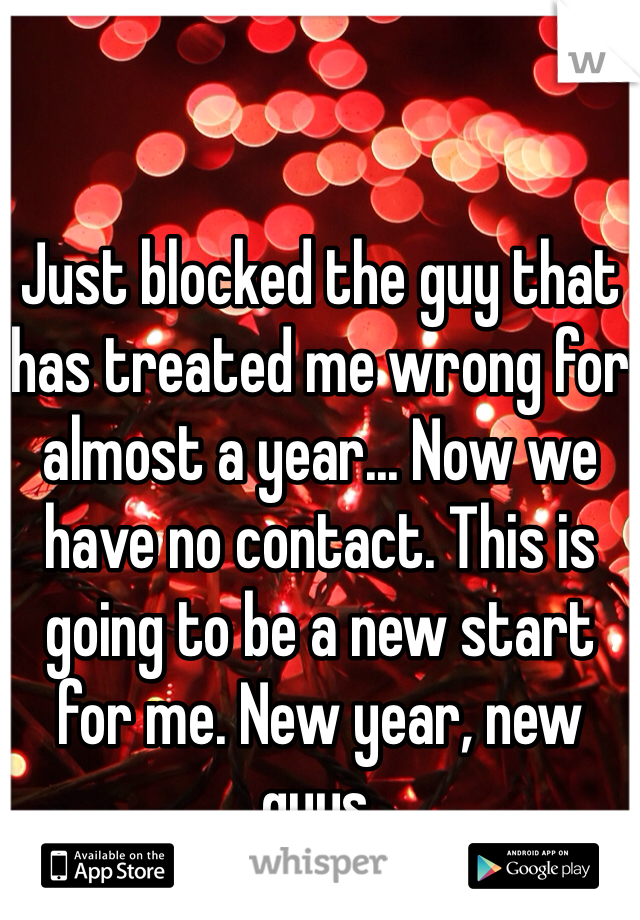 Just blocked the guy that has treated me wrong for almost a year... Now we have no contact. This is going to be a new start for me. New year, new guys.