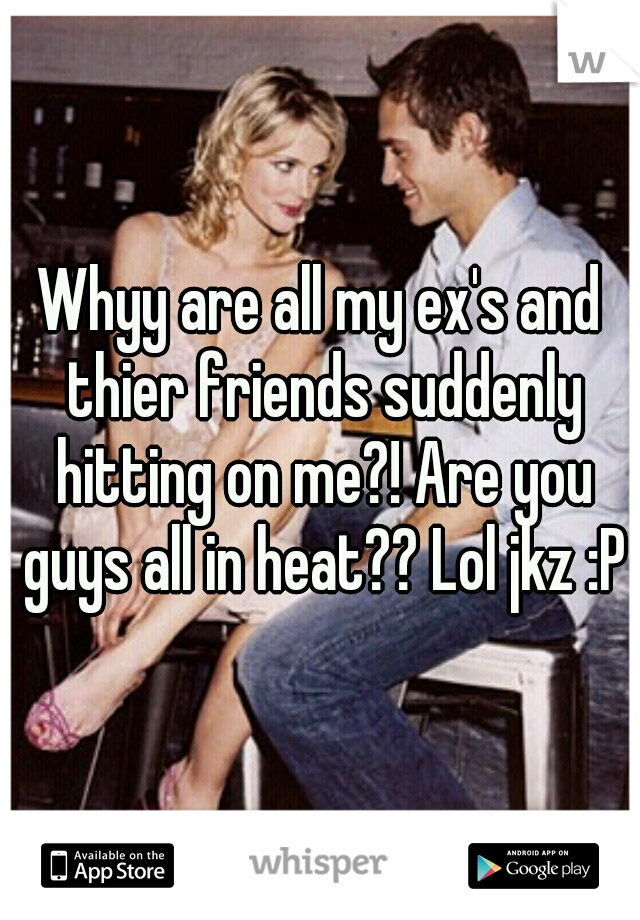 Whyy are all my ex's and thier friends suddenly hitting on me?! Are you guys all in heat?? Lol jkz :P