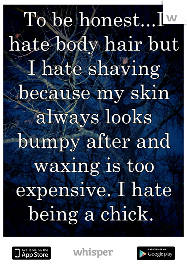 To be honest...I hate body hair but I hate shaving because my skin always looks bumpy after and waxing is too expensive. I hate being a chick. 