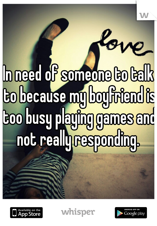 In need of someone to talk to because my boyfriend is too busy playing games and not really responding. 