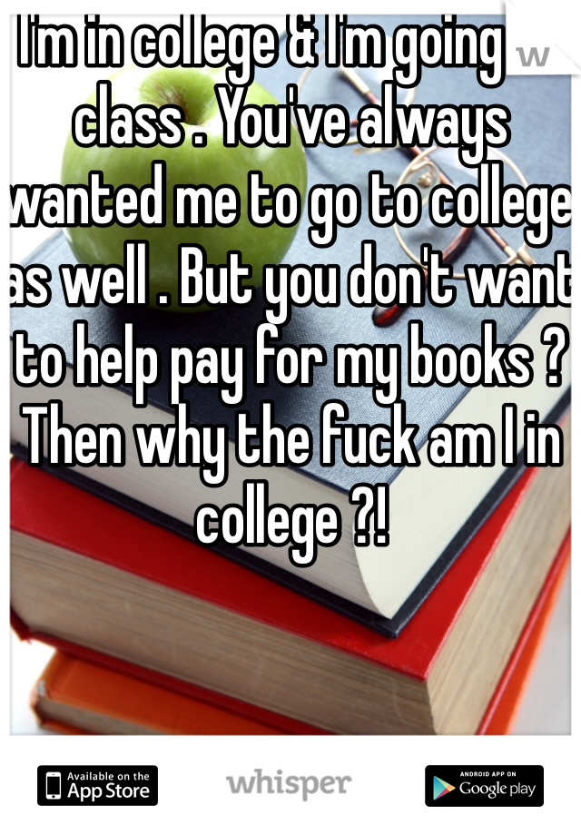 I'm in college & I'm going to class . You've always wanted me to go to college as well . But you don't want to help pay for my books ? Then why the fuck am I in college ?!