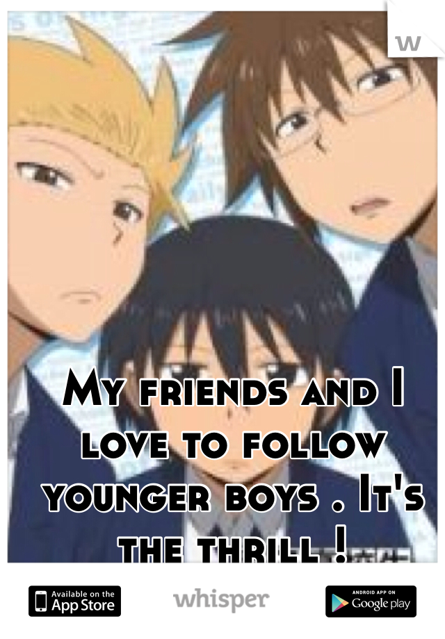 My friends and I love to follow younger boys . It's the thrill !