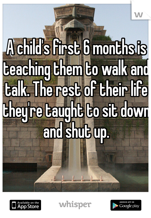 A child's first 6 months is teaching them to walk and talk. The rest of their life they're taught to sit down and shut up. 
