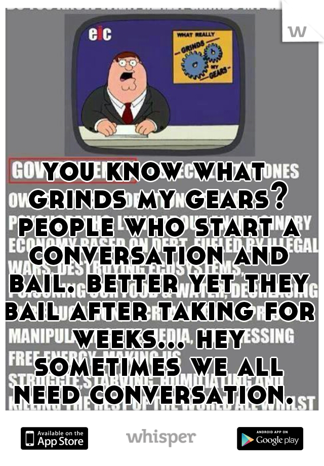 you know what grinds my gears? people who start a conversation and bail. better yet they bail after taking for weeks... hey sometimes we all need conversation. 
