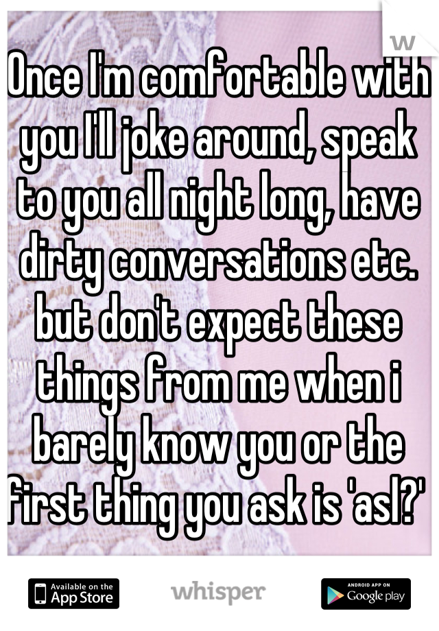 Once I'm comfortable with you I'll joke around, speak to you all night long, have dirty conversations etc. but don't expect these things from me when i barely know you or the first thing you ask is 'asl?' 