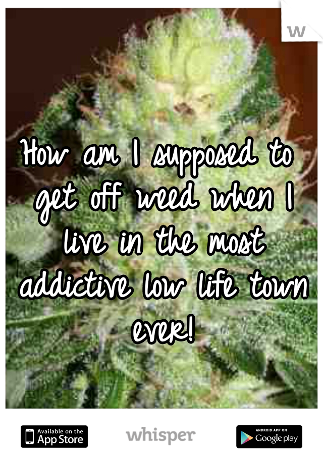 How am I supposed to get off weed when I live in the most addictive low life town ever!