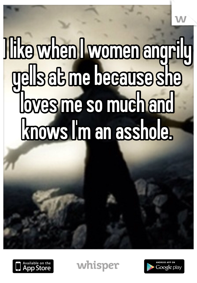I like when I women angrily yells at me because she loves me so much and knows I'm an asshole.