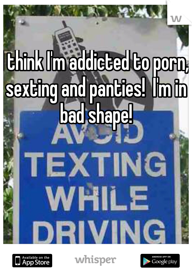 I think I'm addicted to porn, sexting and panties!  I'm in bad shape!