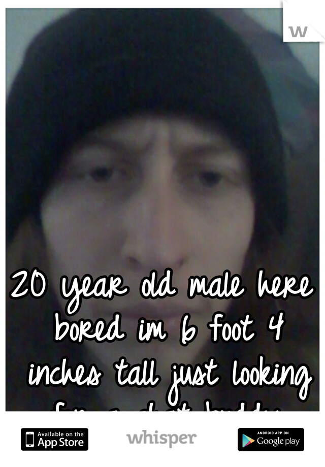 20 year old male here bored im 6 foot 4 inches tall just looking for a chat buddy