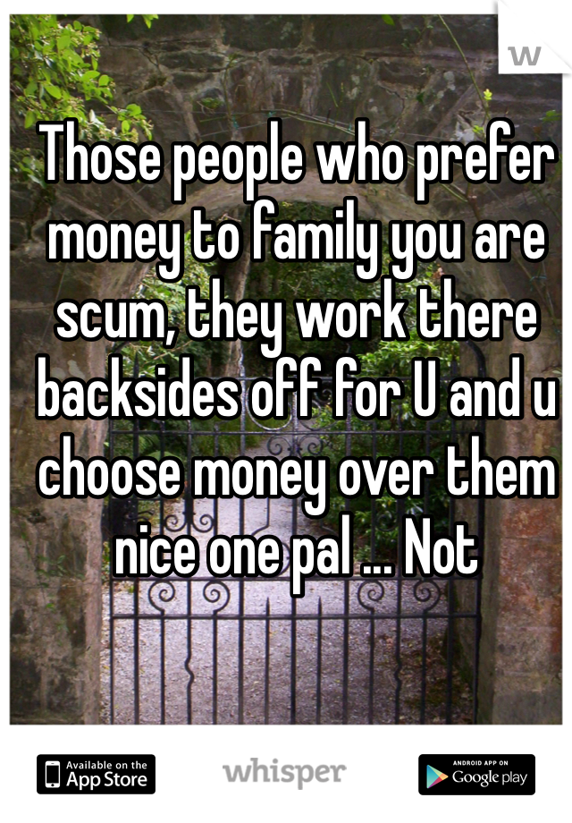 Those people who prefer money to family you are scum, they work there backsides off for U and u choose money over them nice one pal ... Not 