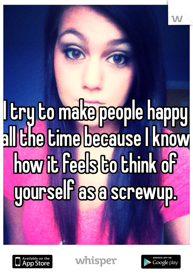 I try to make people happy all the time because I know how it feels to think of yourself as a screwup. 