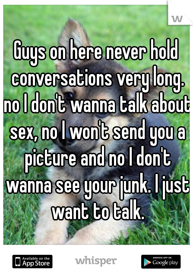 Guys on here never hold conversations very long. no I don't wanna talk about sex, no I won't send you a picture and no I don't wanna see your junk. I just want to talk.