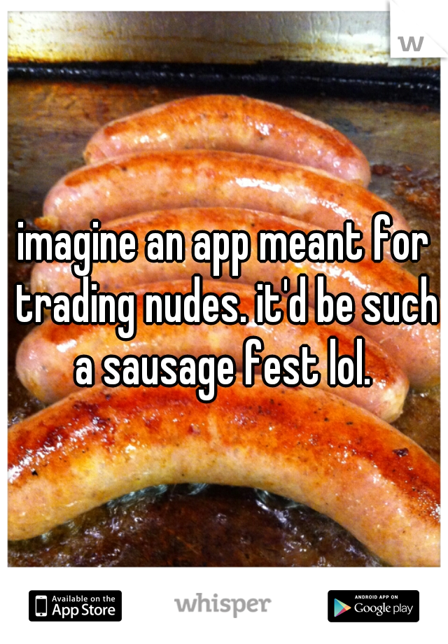imagine an app meant for trading nudes. it'd be such a sausage fest lol. 