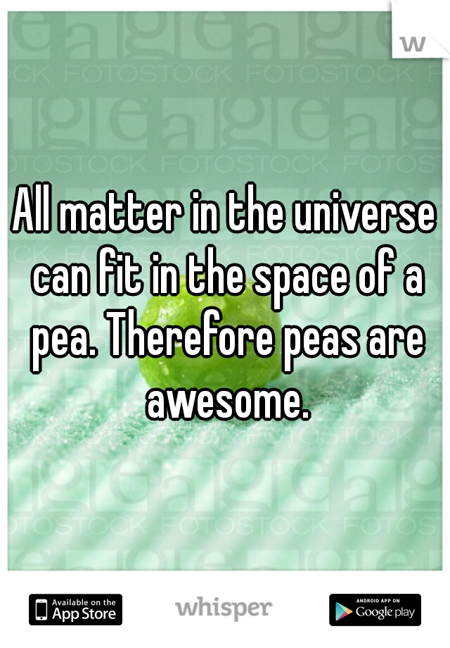 All matter in the universe can fit in the space of a pea. Therefore peas are awesome.
