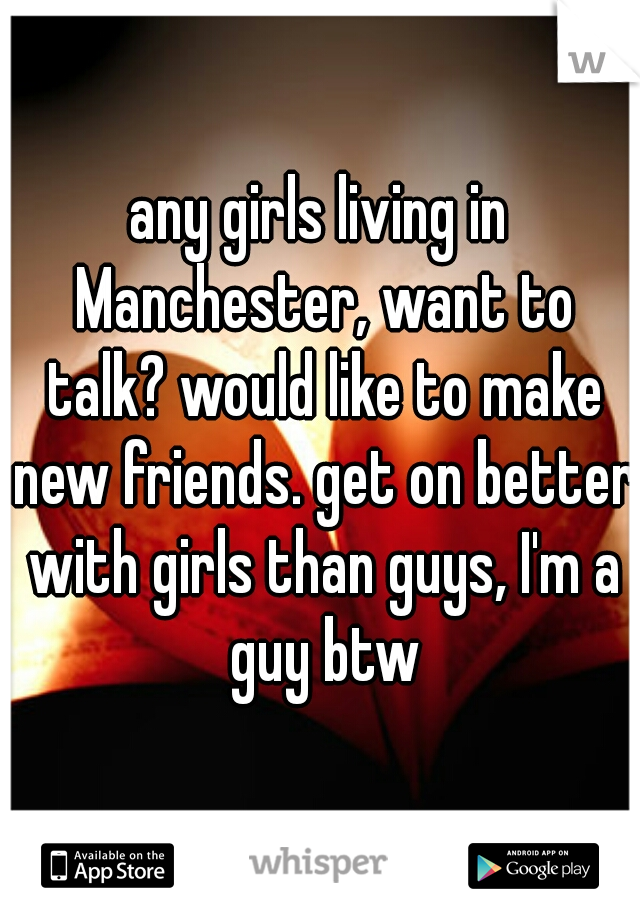 any girls living in Manchester, want to talk? would like to make new friends. get on better with girls than guys, I'm a guy btw