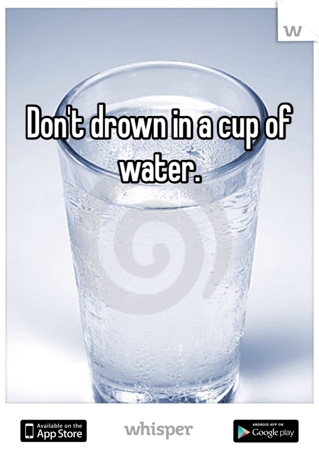Don't drown in a cup of water.  