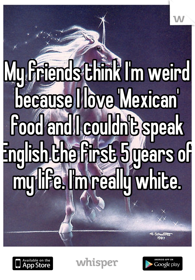 My friends think I'm weird because I love 'Mexican' food and I couldn't speak English the first 5 years of my life. I'm really white.