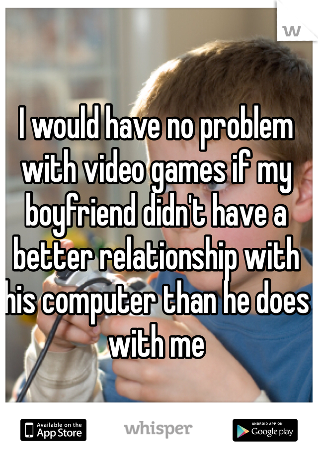 I would have no problem with video games if my boyfriend didn't have a better relationship with his computer than he does with me 