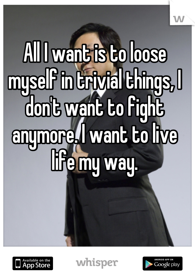 All I want is to loose myself in trivial things, I don't want to fight anymore. I want to live life my way.