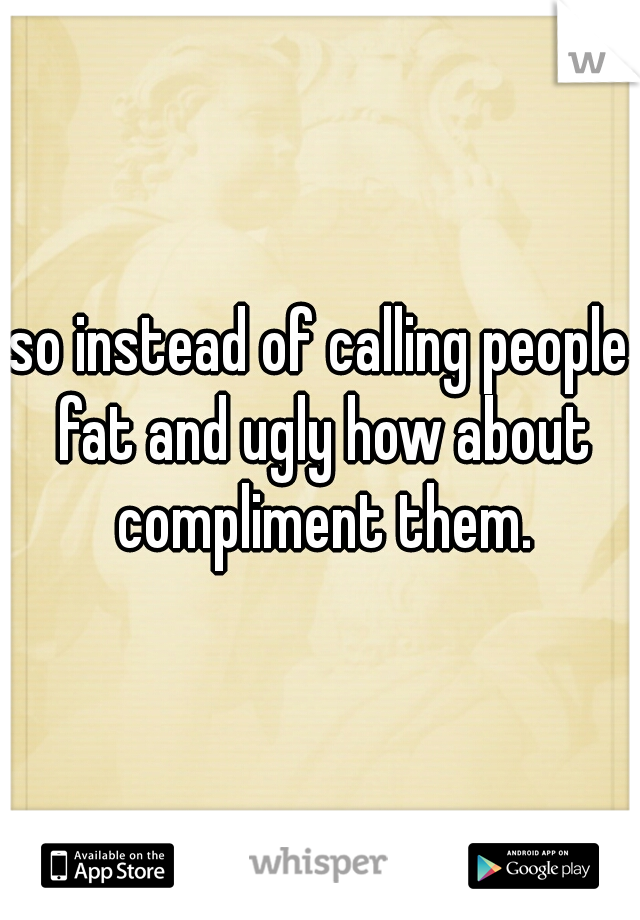 so instead of calling people fat and ugly how about compliment them.