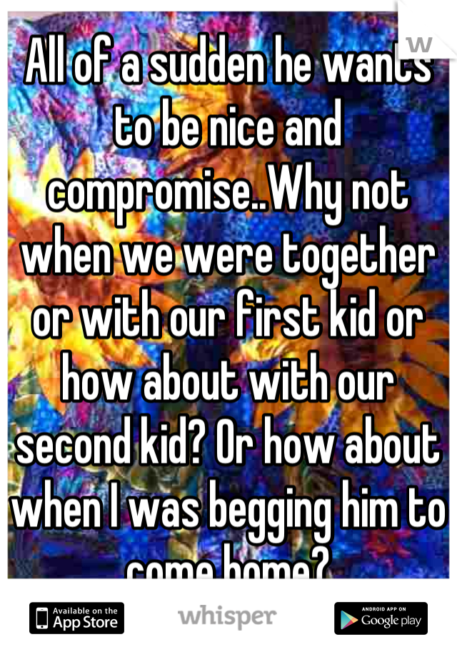 All of a sudden he wants to be nice and compromise..Why not when we were together or with our first kid or how about with our second kid? Or how about when I was begging him to come home?