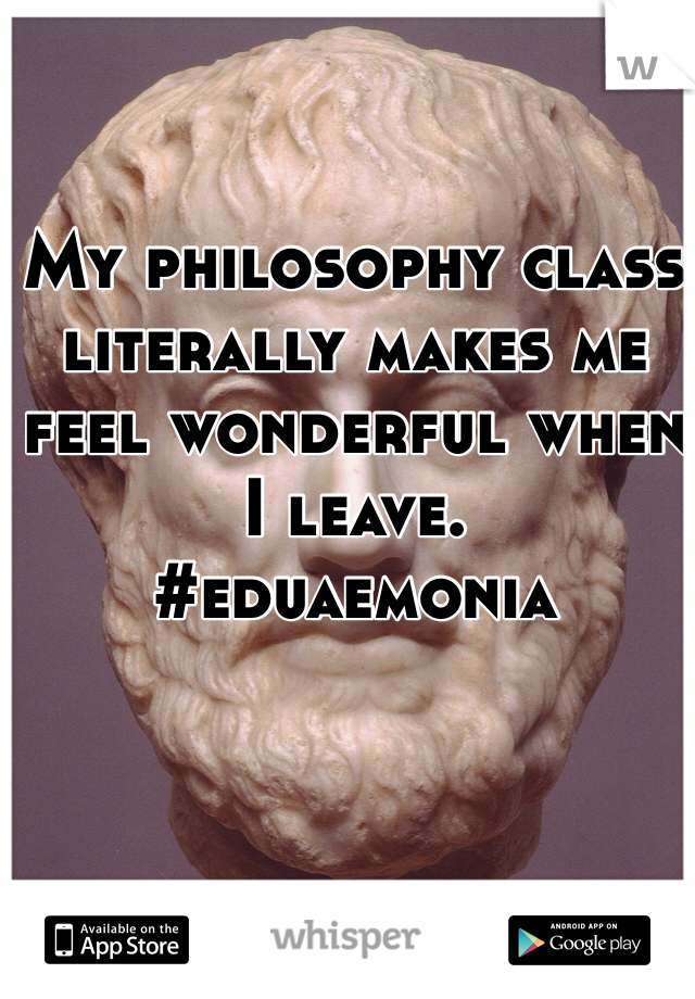 My philosophy class literally makes me feel wonderful when I leave. 
#eduaemonia
