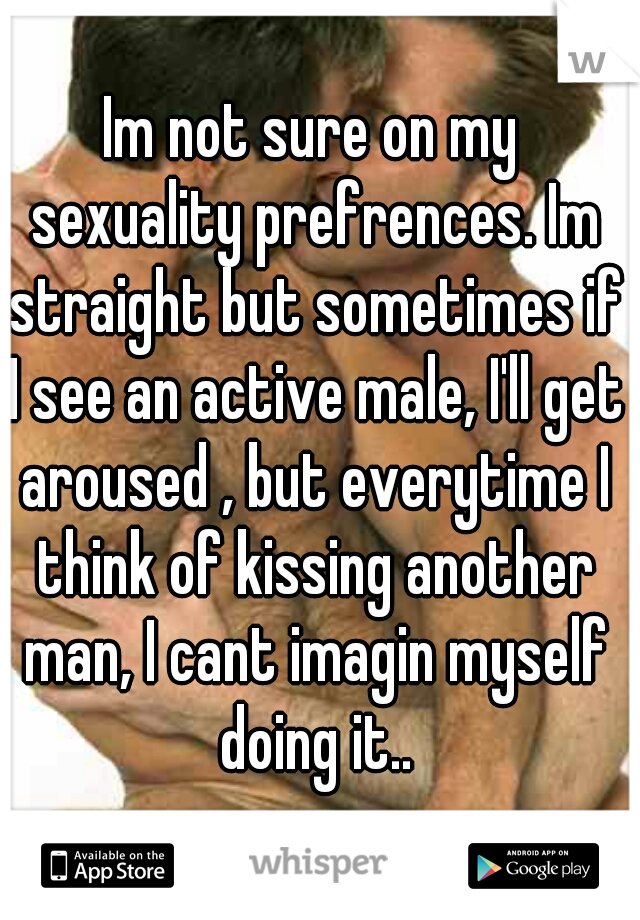 Im not sure on my sexuality prefrences. Im straight but sometimes if I see an active male, I'll get aroused , but everytime I think of kissing another man, I cant imagin myself doing it..