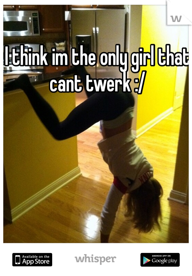 I think im the only girl that cant twerk :/