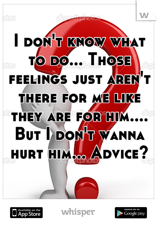 I don't know what to do... Those feelings just aren't there for me like they are for him.... But I don't wanna hurt him... Advice?