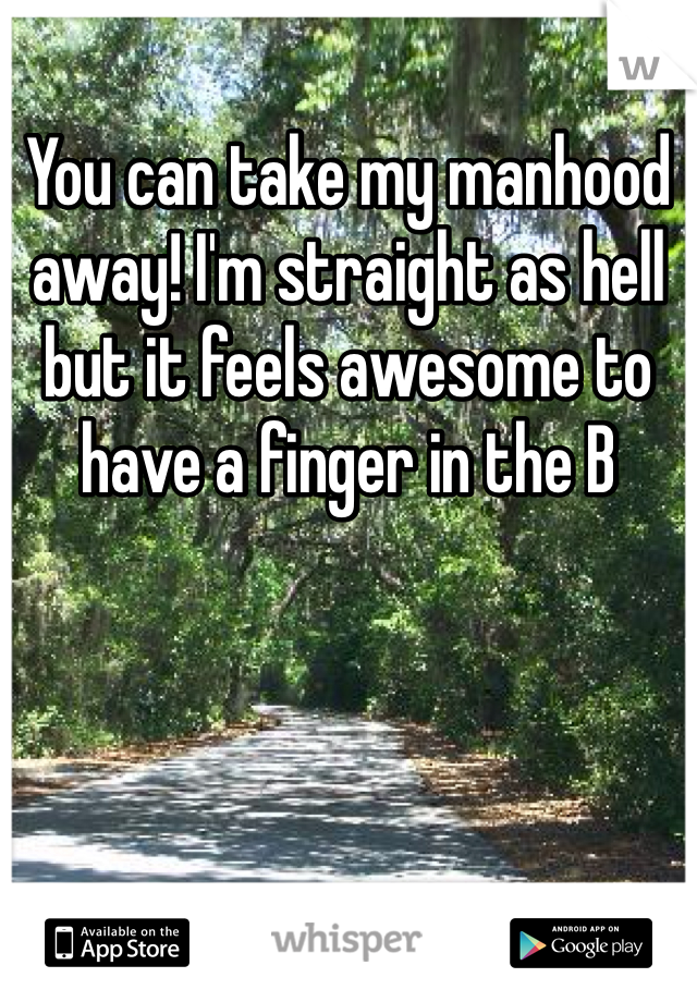You can take my manhood away! I'm straight as hell but it feels awesome to have a finger in the B