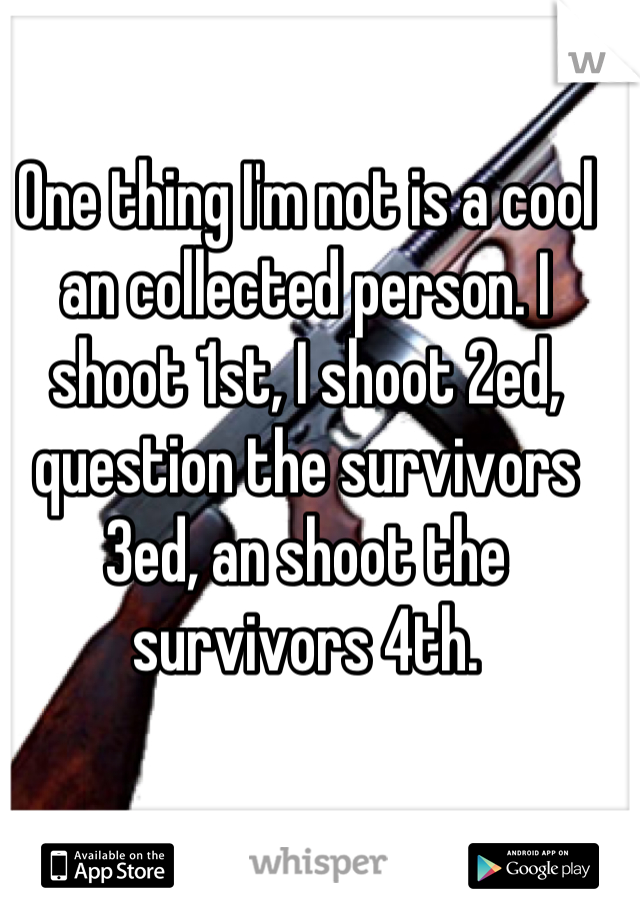 One thing I'm not is a cool an collected person. I shoot 1st, I shoot 2ed, question the survivors 3ed, an shoot the survivors 4th.