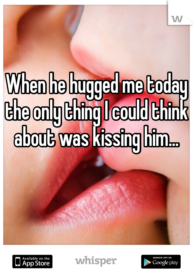 When he hugged me today the only thing I could think about was kissing him...