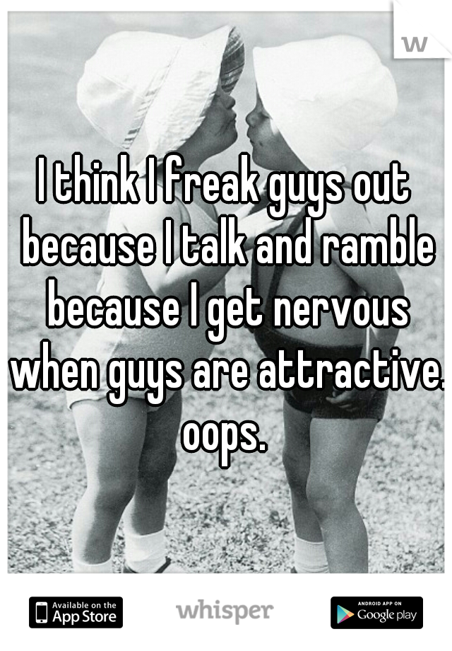 I think I freak guys out because I talk and ramble because I get nervous when guys are attractive. oops. 