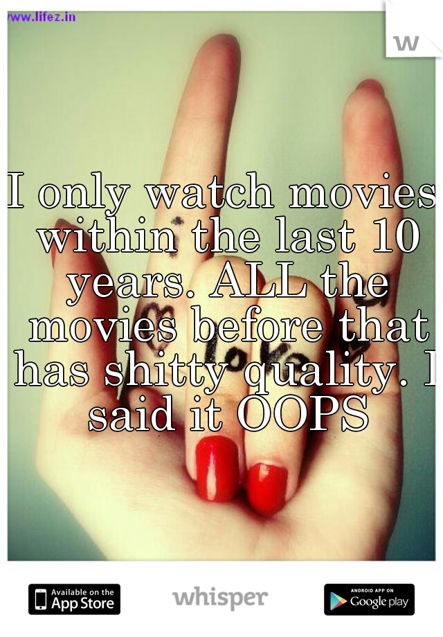 I only watch movies within the last 10 years. ALL the movies before that has shitty quality. I said it OOPS