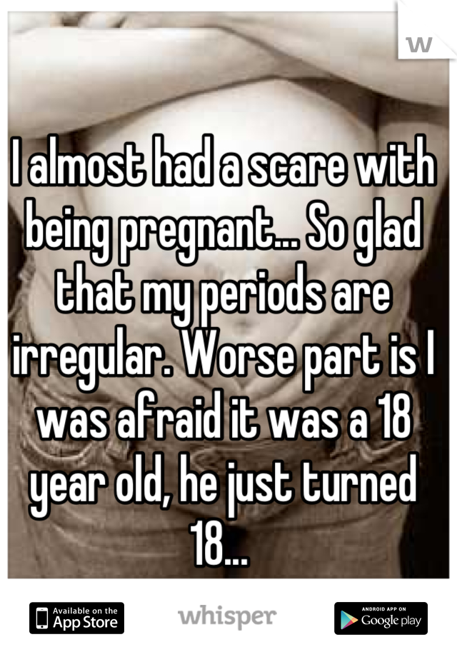 I almost had a scare with being pregnant... So glad that my periods are irregular. Worse part is I was afraid it was a 18 year old, he just turned 18... 