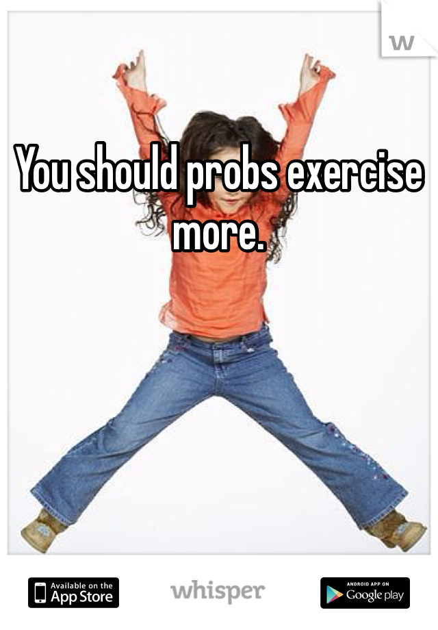 You should probs exercise more. 