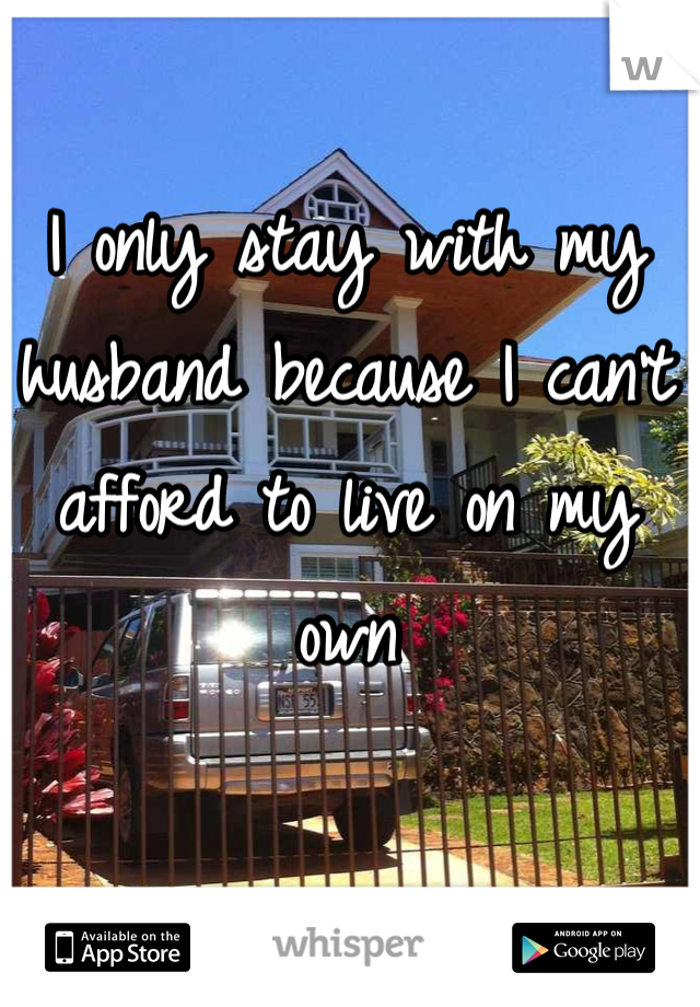I only stay with my husband because I can't afford to live on my own