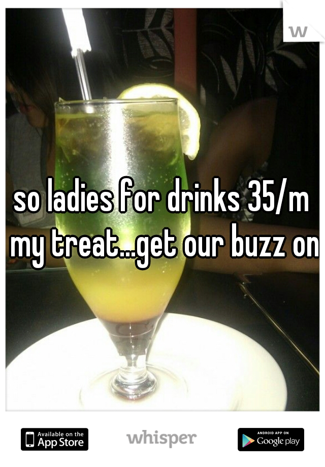 so ladies for drinks 35/m my treat...get our buzz on