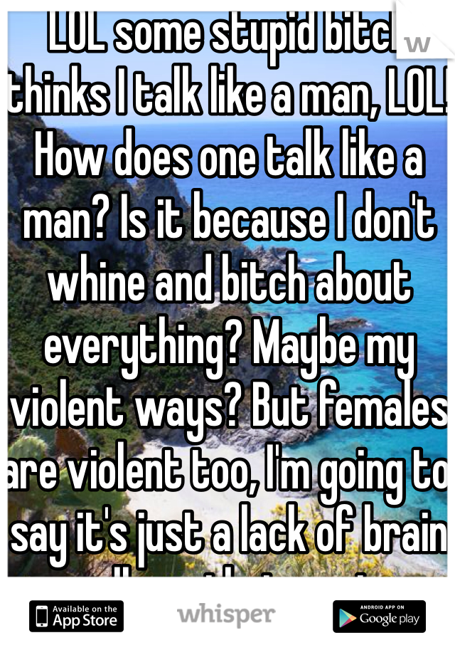 LOL some stupid bitch thinks I talk like a man, LOL! How does one talk like a man? Is it because I don't whine and bitch about everything? Maybe my violent ways? But females are violent too, I'm going to say it's just a lack of brain cells on their part.
