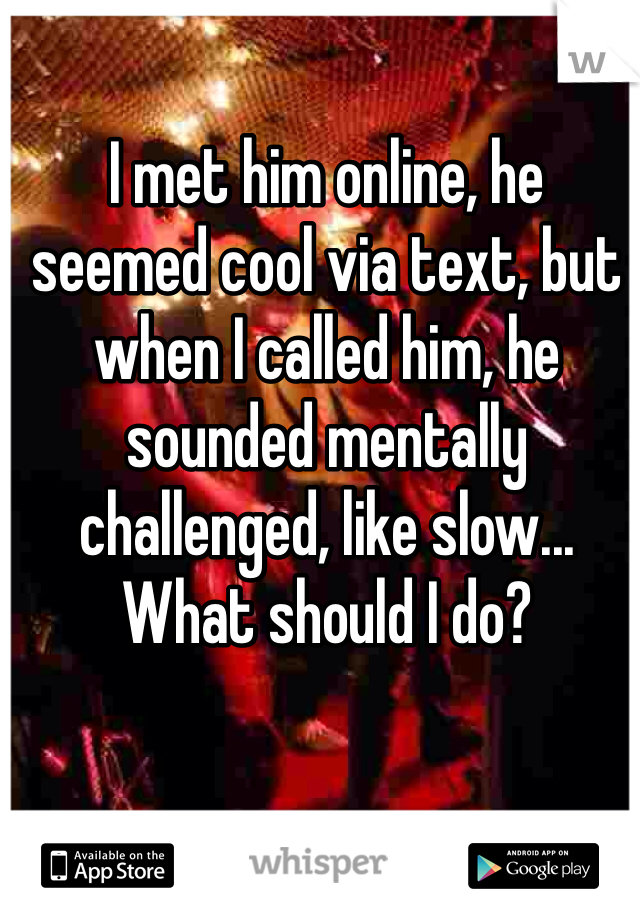 I met him online, he seemed cool via text, but when I called him, he sounded mentally challenged, like slow... What should I do?