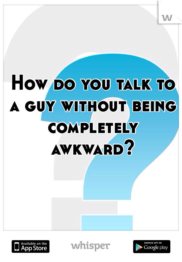How do you talk to a guy without being completely awkward?